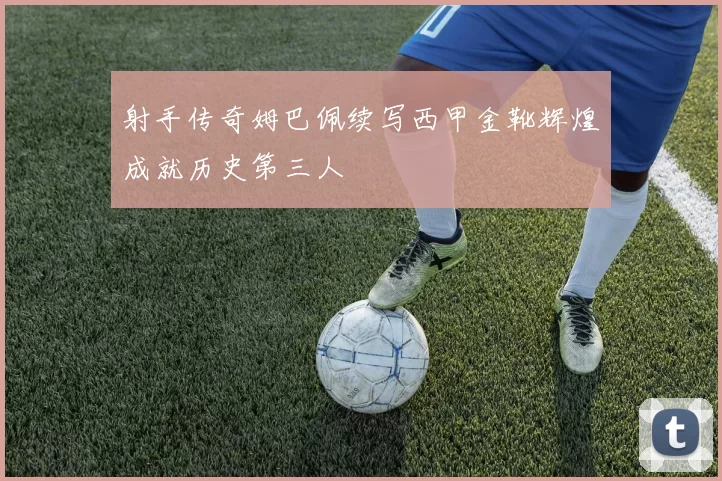 射手传奇姆巴佩续写西甲金靴辉煌成就历史第三人