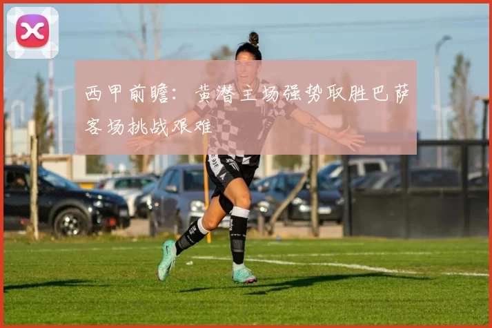 西甲前瞻：黄潜主场强势取胜巴萨客场挑战艰难