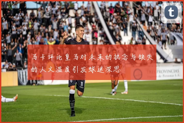 马卡评论皇马对未来的执念与缺失的人文温度引发球迷深思