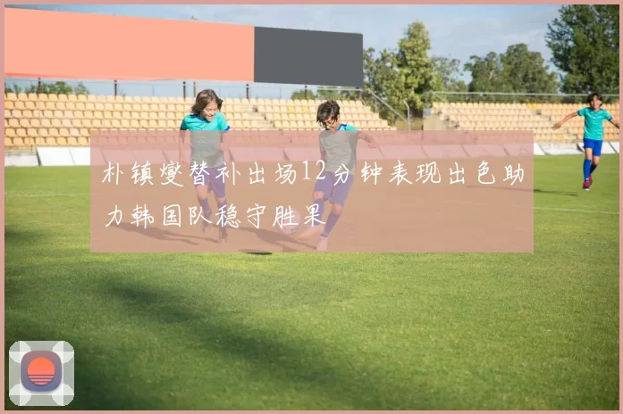 朴镇燮替补出场12分钟表现出色助力韩国队稳守胜果