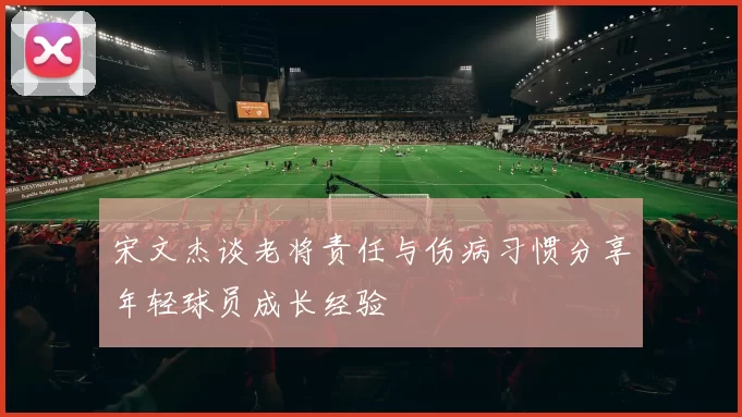 宋文杰谈老将责任与伤病习惯分享年轻球员成长经验