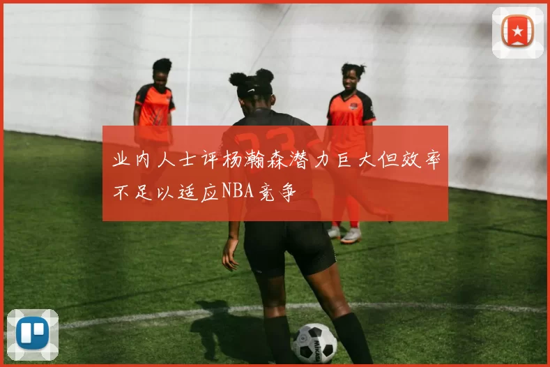 业内人士评杨瀚森潜力巨大但效率不足以适应NBA竞争
