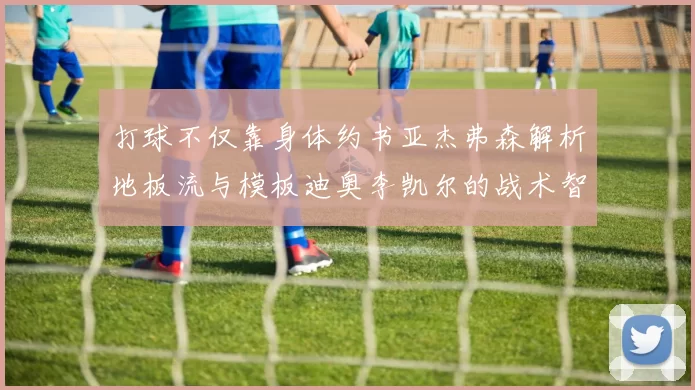 打球不仅靠身体约书亚杰弗森解析地板流与模板迪奥李凯尔的战术智慧