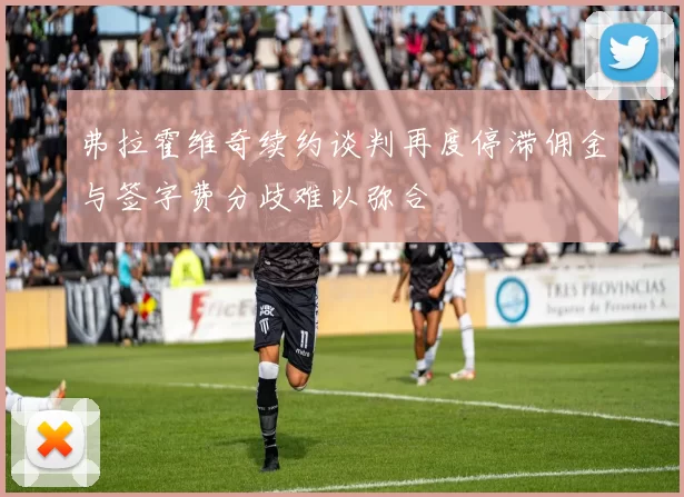弗拉霍维奇续约谈判再度停滞佣金与签字费分歧难以弥合