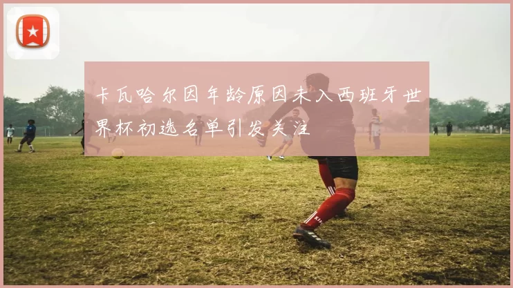 卡瓦哈尔因年龄原因未入西班牙世界杯初选名单引发关注
