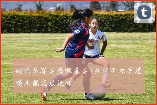 尚帕尼赛后感慨落后9分仍不放弃遗憾未能完成逆转